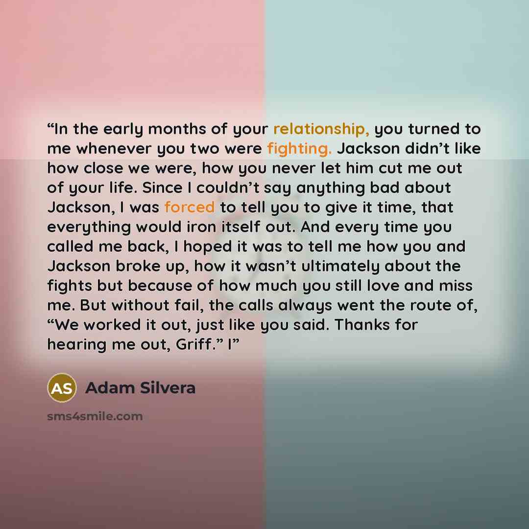 “In the early months of your relationship, you turned to me whenever you two were fighting. Jackson didn’t like how close we were, how you never let him cut me out of your life. Since I couldn’t say anything bad about Jackson, I was forced to tell you to give it time, that everything would iron…” quote by Adam Silvera
