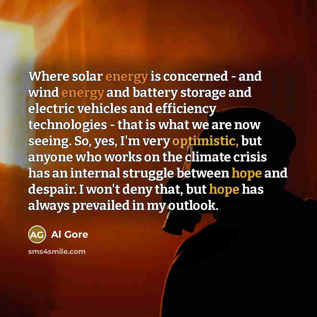 “Where solar energy is concerned - and wind energy and battery storage and electric vehicles and efficiency technologies - that is what we are now seeing. So, yes, I'm very optimistic, but anyone who works on the climate crisis has an internal struggle between hope and despair. I won't deny that…” quote by Al Gore