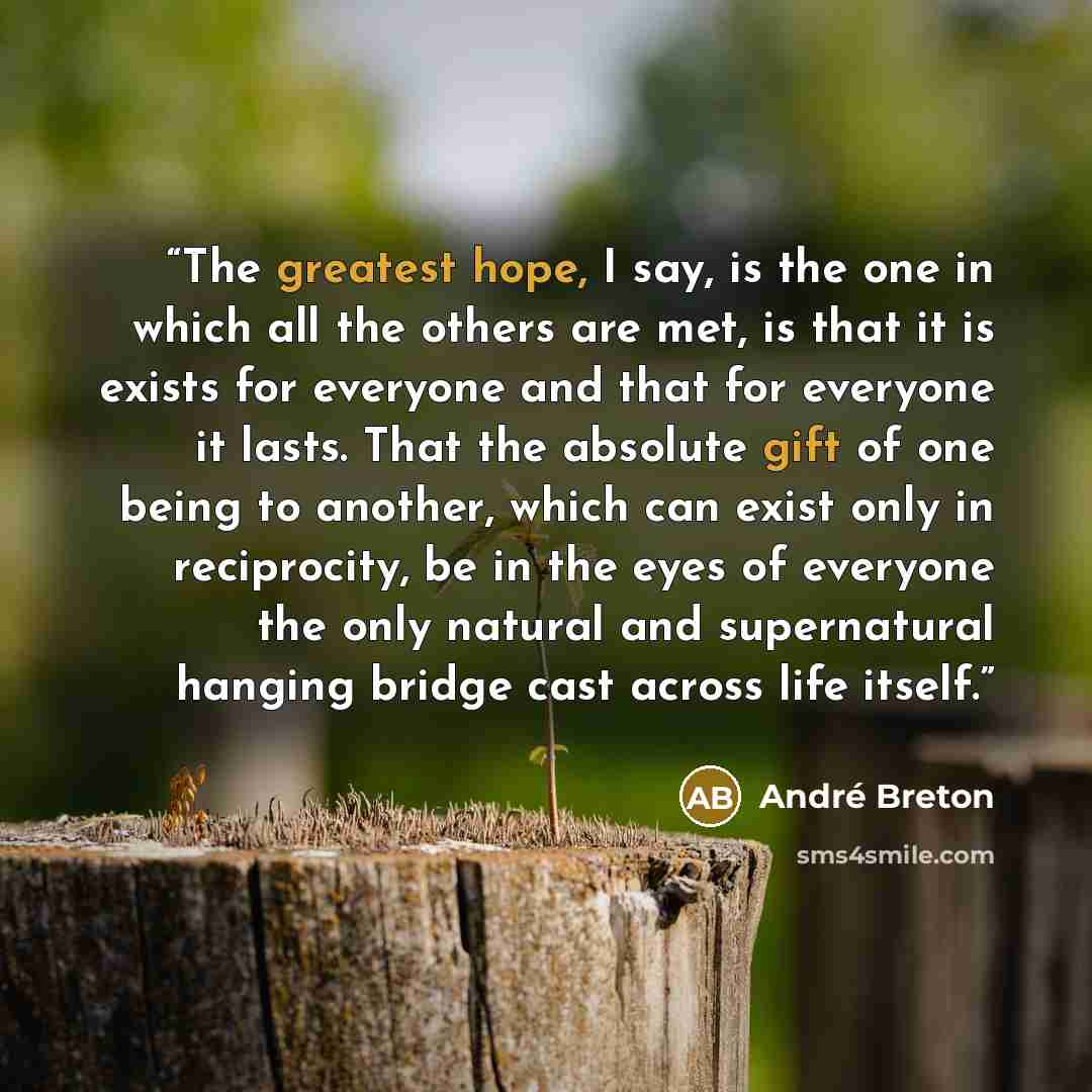 “The greatest hope, I say, is the one in which all the others are met, is that it is exists for everyone and that for everyone it lasts. That the absolute gift of one being to another, which can exist only in reciprocity, be in the eyes of everyone the only natural and supernatural hanging bridge…” quote by André Breton