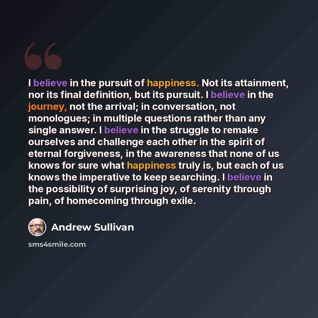 “I believe in the pursuit of happiness. Not its attainment, nor its final definition, but its pursuit. I believe in the journey, not the arrival; in conversation, not monologues; in multiple questions rather than any single answer. I believe in the struggle to remake ourselves and challenge each…” quote by Andrew Sullivan