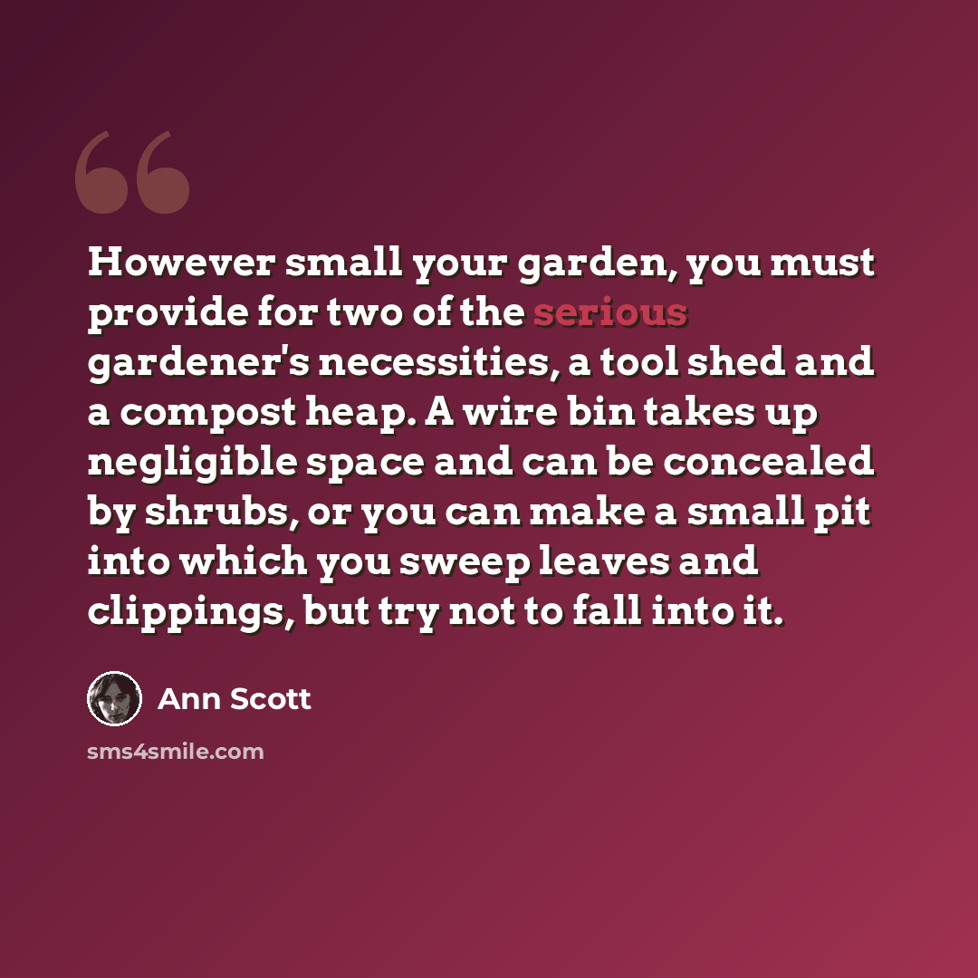 “However small your garden, you must provide for two of the serious gardener's necessities, a tool shed and a compost heap. A wire bin takes up negligible space and can be concealed by shrubs, or you can make a small pit into which you sweep leaves and clippings, but try not to fall into it.” quote by Ann Scott