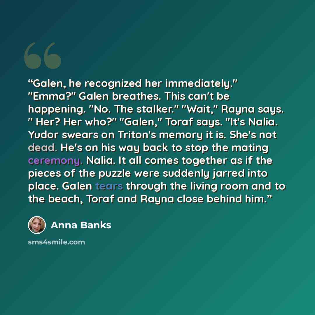 “Galen, he recognized her immediately." "Emma?" Galen breathes. This can't be happening. "No. The stalker." "Wait," Rayna says. " Her? Her who?" "Galen," Toraf says. "It's Nalia. Yudor swears on Triton's memory it is. She's not dead. He's on his way back to stop the mating ceremony. Nalia. It all…” quote by Anna Banks