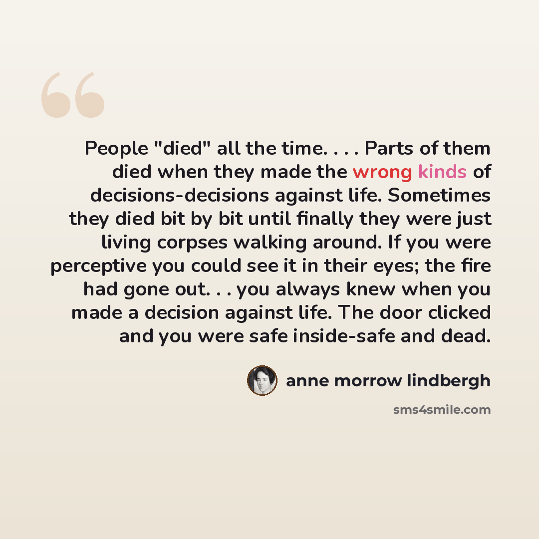“People "died" all the time. . . . Parts of them died when they made the wrong kinds of decisions-decisions against life. Sometimes they died bit by bit until finally they were just living corpses walking around. If you were perceptive you could see it in their eyes; the fire had gone out. . . you…” quote by Anne Morrow Lindbergh