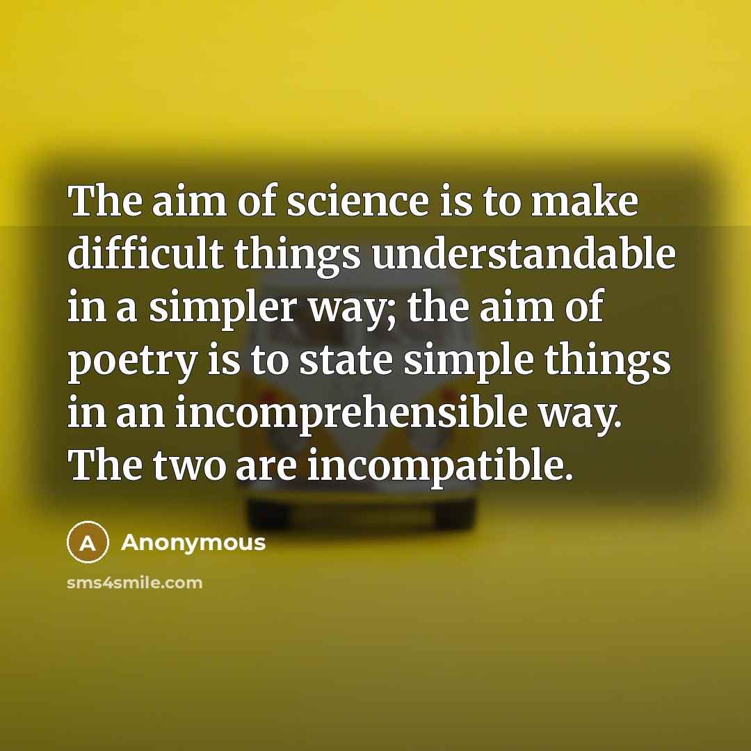 “The aim of science is to make difficult things understandable in a simpler way; the aim of poetry is to state simple things in an incomprehensible way. The two are incompatible.” quote by Anonymous
