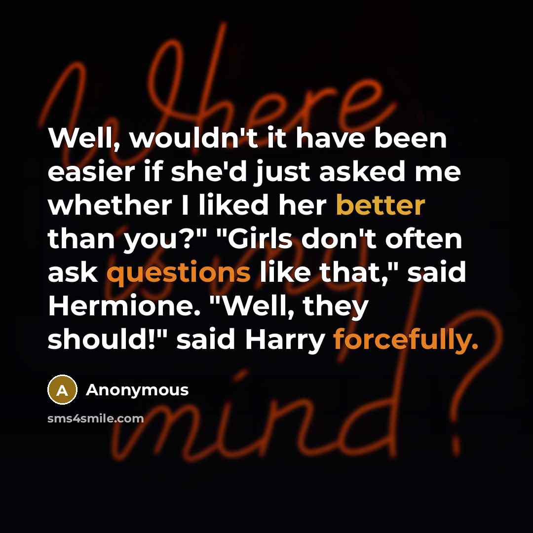 “Well, wouldn't it have been easier if she'd just asked me whether I liked her better than you?" "Girls don't often ask questions like that," said Hermione. "Well, they should!" said Harry forcefully.” quote by Anonymous