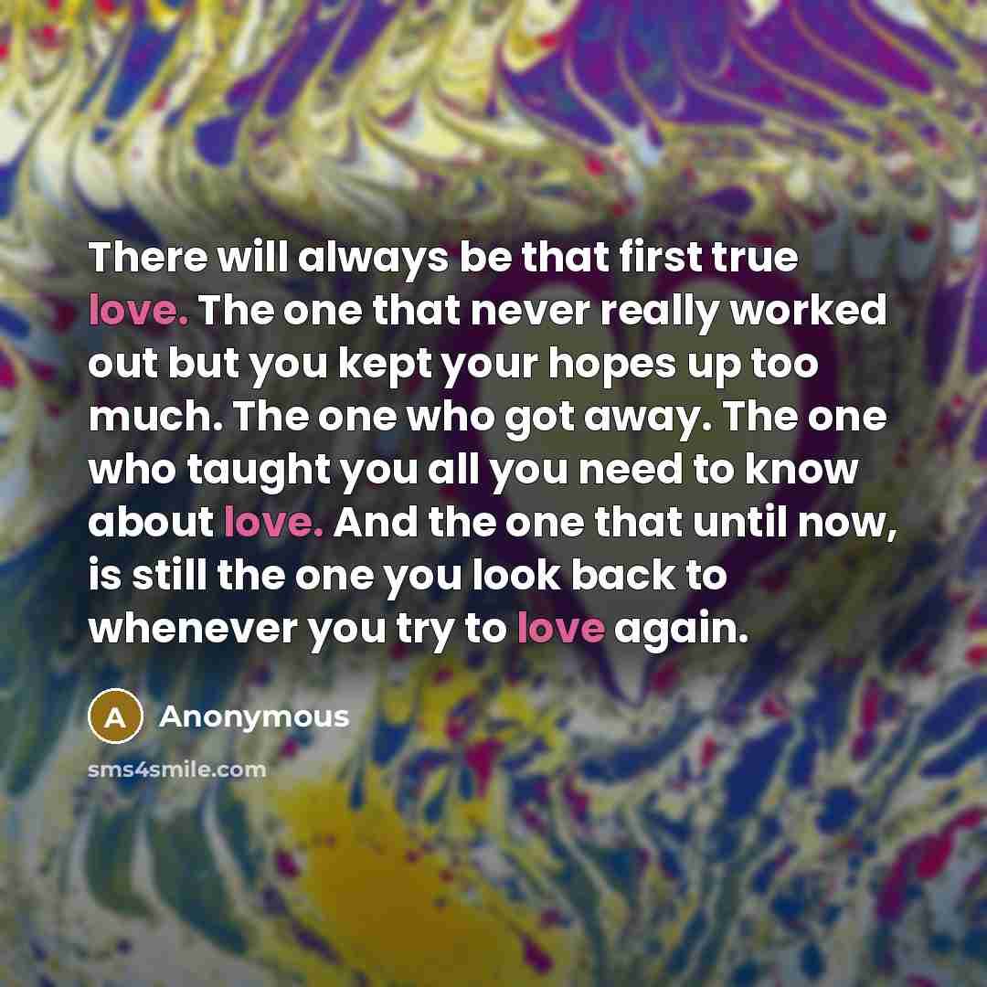 “There will always be that first true love. The one that never really worked out but you kept your hopes up too much. The one who got away. The one who taught you all you need to know about love. And the one that until now, is still the one you look back to whenever you try to love again.” quote by Anonymous