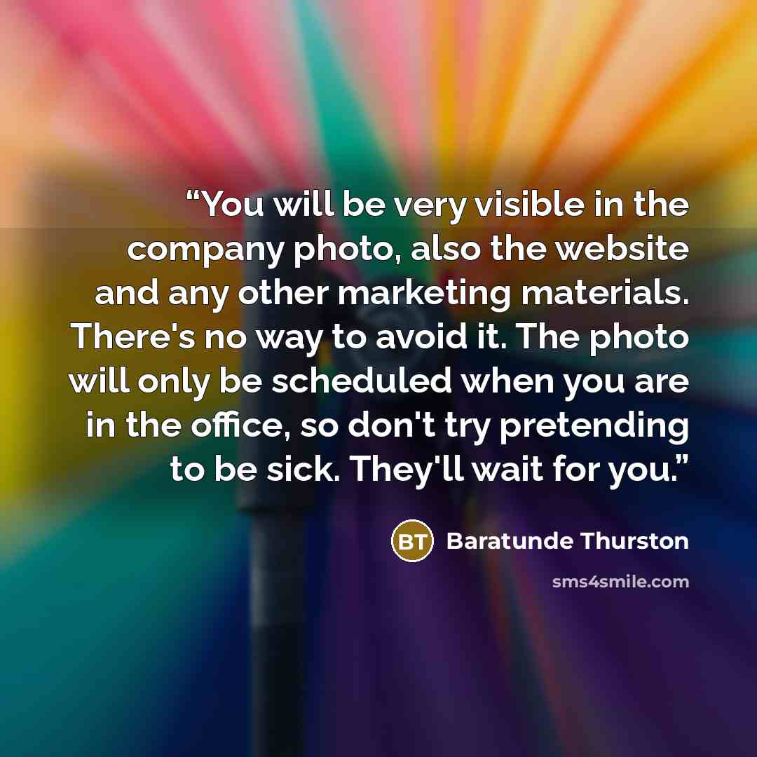 “You will be very visible in the company photo, also the website and any other marketing materials. There's no way to avoid it. The photo will only be scheduled when you are in the office, so don't try pretending to be sick. They'll wait for you.” quote by Baratunde Thurston