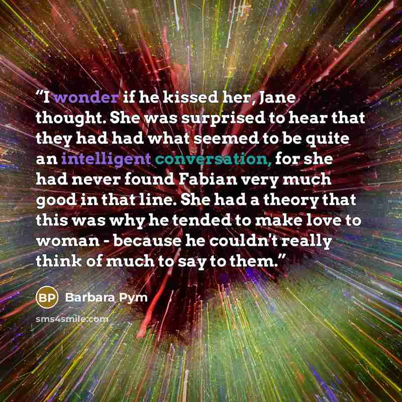 “I wonder if he kissed her, Jane thought. She was surprised to hear that they had had what seemed to be quite an intelligent conversation, for she had never found Fabian very much good in that line. She had a theory that this was why he tended to make love to woman - because he couldn't really…” quote by Barbara Pym