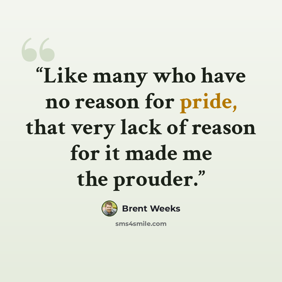“Like many who have no reason for pride, that very lack of reason for it made me the prouder.” quote by Brent Weeks