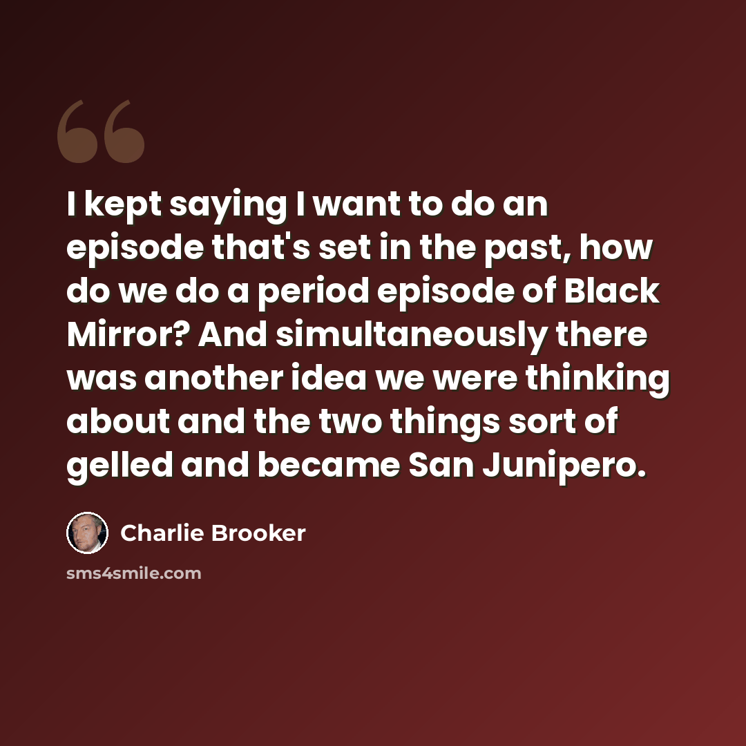 “I kept saying I want to do an episode that's set in the past, how do we do a period episode of Black Mirror? And simultaneously there was another idea we were thinking about and the two things sort of gelled and became San Junipero.” quote by Charlie Brooker