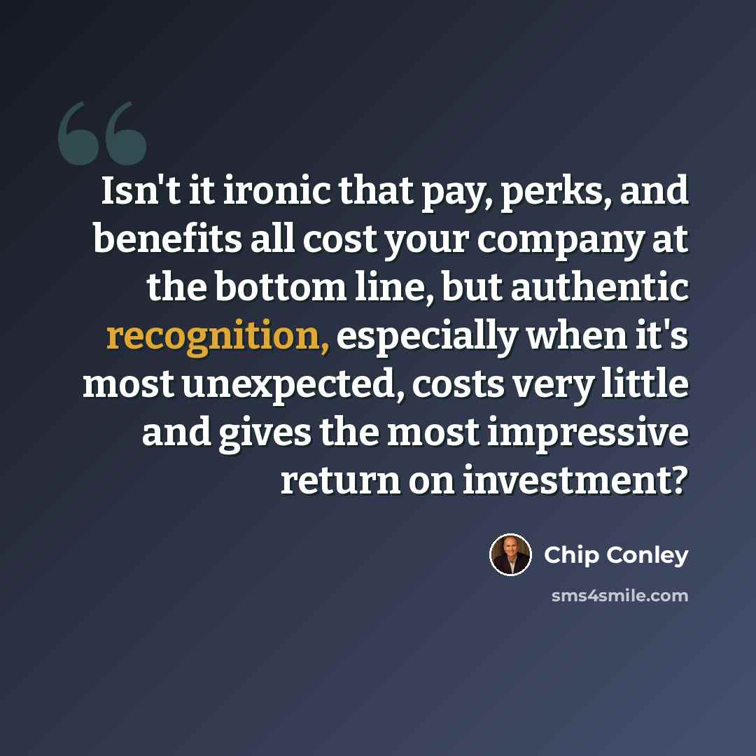 “Isn't it ironic that pay, perks, and benefits all cost your company at the bottom line, but authentic recognition, especially when it's most unexpected, costs very little and gives the most impressive return on investment?” quote by Chip Conley