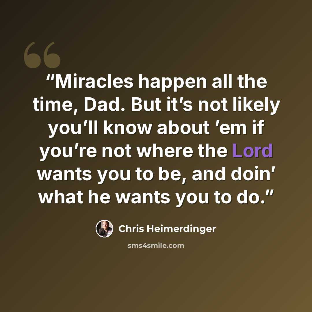“Miracles happen all the time, Dad. But it’s not likely you’ll know about ’em if you’re not where the Lord wants you to be, and doin’ what he wants you to do.” quote by Chris Heimerdinger