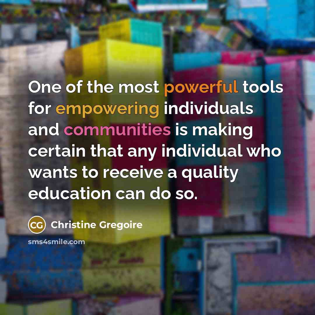 “One of the most powerful tools for empowering individuals and communities is making certain that any individual who wants to receive a quality education can do so.” quote by Christine Gregoire