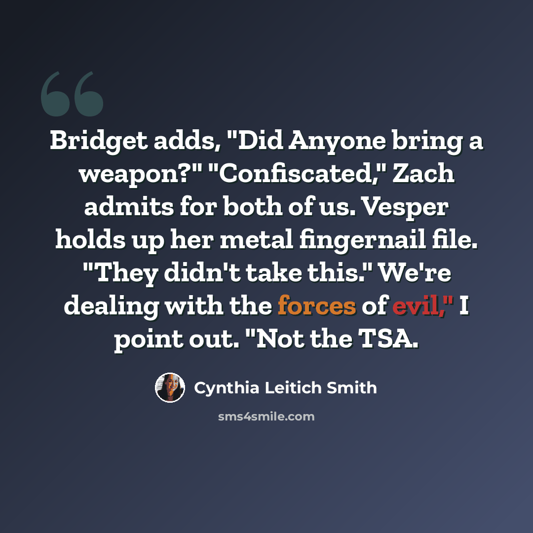 “Bridget adds, "Did Anyone bring a weapon?" "Confiscated," Zach admits for both of us. Vesper holds up her metal fingernail file. "They didn't take this." We're dealing with the forces of evil," I point out. "Not the TSA.” quote by Cynthia Leitich Smith