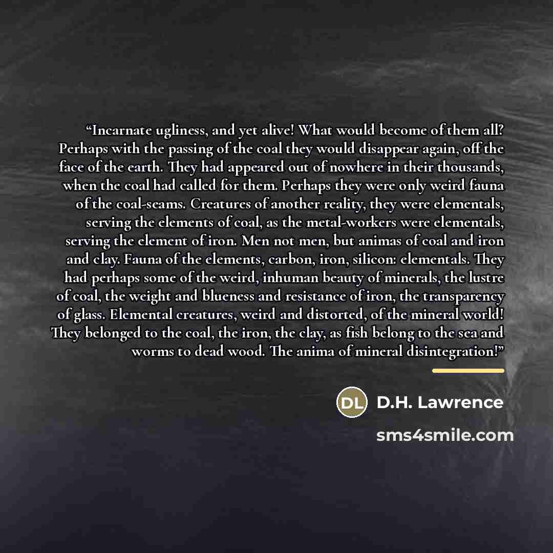 “Incarnate ugliness, and yet alive! What would become of them all? Perhaps with the passing of the coal they would disappear again, off the face of the earth. They had appeared out of nowhere in their thousands, when the coal had called for them. Perhaps they were only weird fauna of the…” quote by D.H. Lawrence