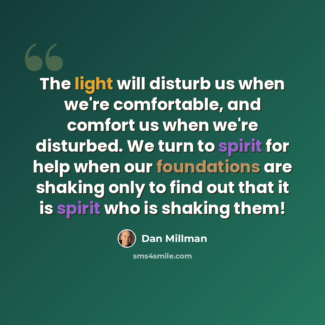 “The light will disturb us when we're comfortable, and comfort us when we're disturbed. We turn to spirit for help when our foundations are shaking only to find out that it is spirit who is shaking them!” quote by Dan Millman