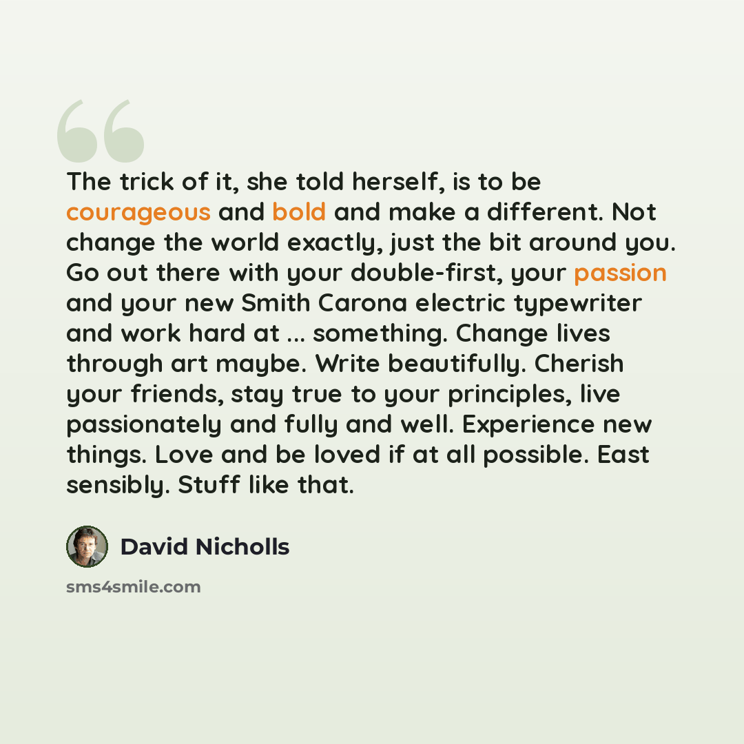 “The trick of it, she told herself, is to be courageous and bold and make a different. Not change the world exactly, just the bit around you. Go out there with your double-first, your passion and your new Smith Carona electric typewriter and work hard at ... something. Change lives through art…” quote by David Nicholls