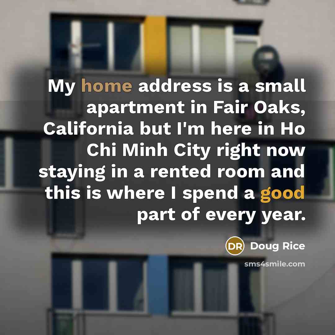 “My home address is a small apartment in Fair Oaks, California but I'm here in Ho Chi Minh City right now staying in a rented room and this is where I spend a good part of every year.” quote by Doug Rice
