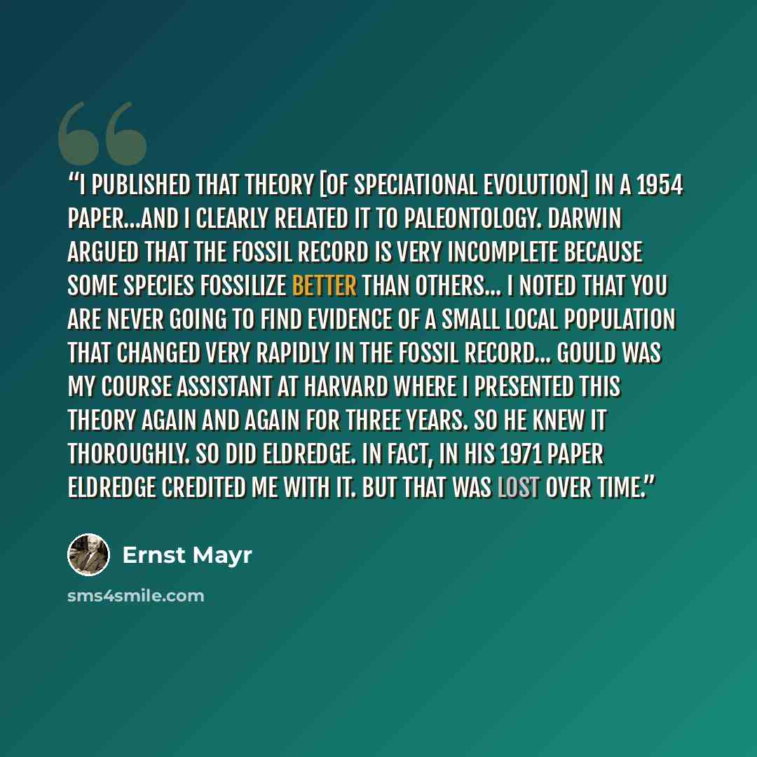 “I published that theory [of speciational evolution] in a 1954 paper…and I clearly related it to paleontology. Darwin argued that the fossil record is very incomplete because some species fossilize better than others... I noted that you are never going to find evidence of a small local population…” quote by Ernst Mayr
