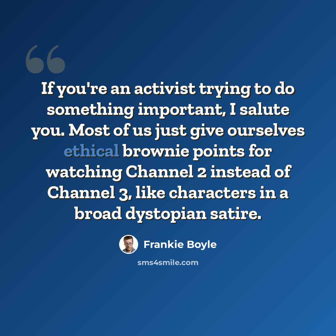 “If you're an activist trying to do something important, I salute you. Most of us just give ourselves ethical brownie points for watching Channel 2 instead of Channel 3, like characters in a broad dystopian satire.” quote by Frankie Boyle