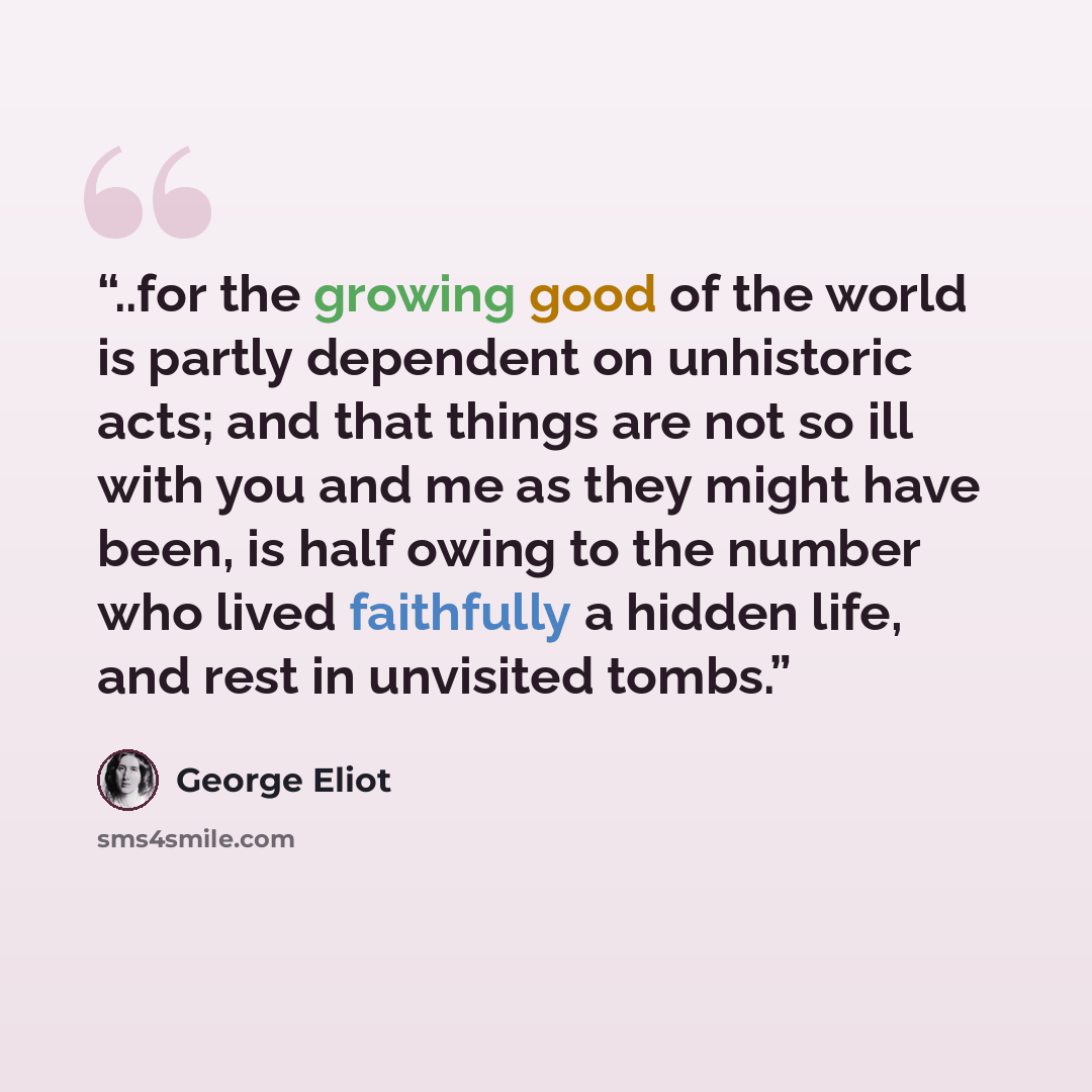 “..for the growing good of the world is partly dependent on unhistoric acts; and that things are not so ill with you and me as they might have been, is half owing to the number who lived faithfully a hidden life, and rest in unvisited tombs.” quote by George Eliot