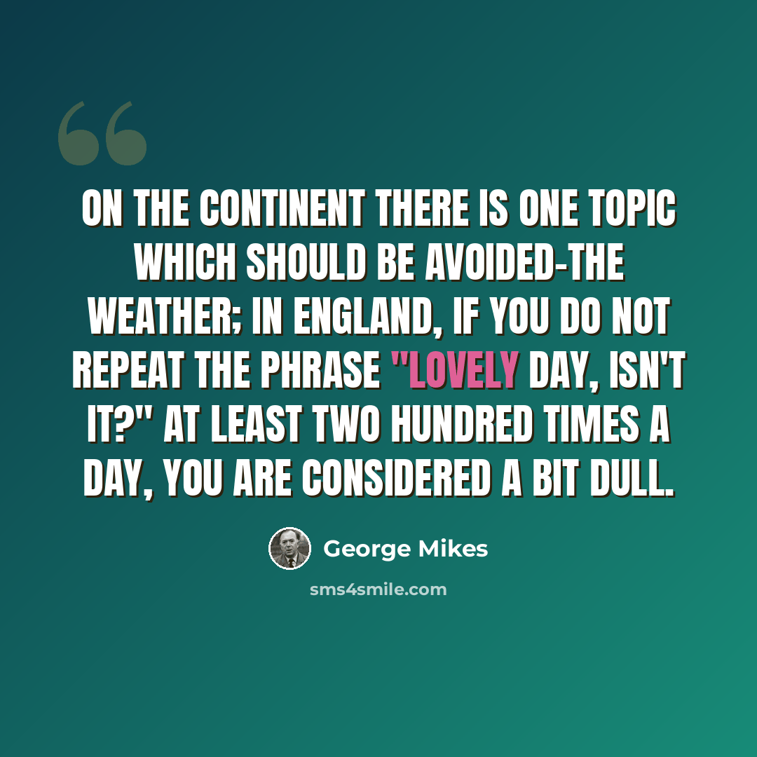 “On the Continent there is one topic which should be avoided-the weather; in England, if you do not repeat the phrase "Lovely day, isn't it?" at least two hundred times a day, you are considered a bit dull.” quote by George Mikes