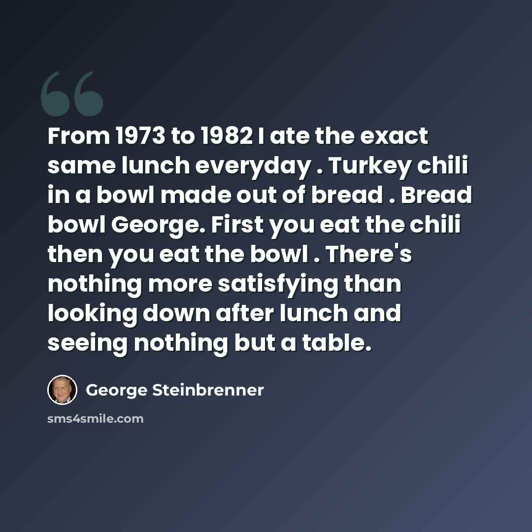 “From 1973 to 1982 I ate the exact same lunch everyday . Turkey chili in a bowl made out of bread . Bread bowl George. First you eat the chili then you eat the bowl . There's nothing more satisfying than looking down after lunch and seeing nothing but a table.” quote by George Steinbrenner