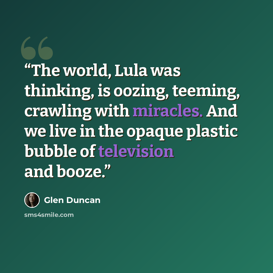 “The world, Lula was thinking, is oozing, teeming, crawling with miracles. And we live in the opaque plastic bubble of television and booze.” quote by Glen Duncan
