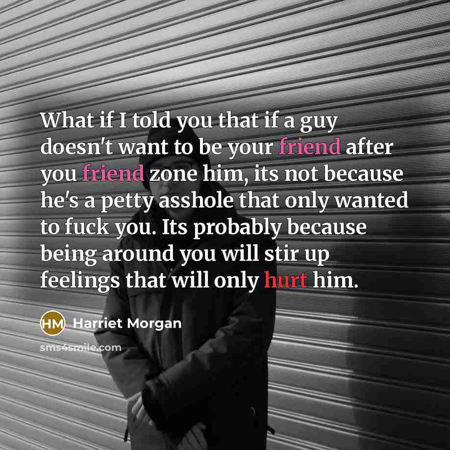 “What if I told you that if a guy doesn't want to be your friend after you friend zone him, its not because he's a petty asshole that only wanted to fuck you. Its probably because being around you will stir up feelings that will only hurt him.” quote by Harriet Morgan