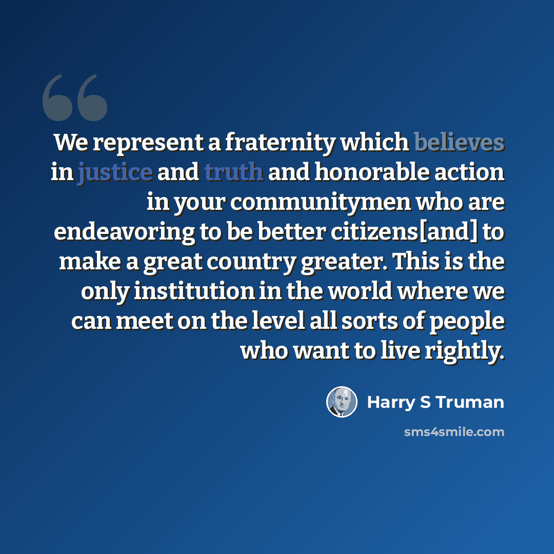 “We represent a fraternity which believes in justice and truth and honorable action in your communitymen who are endeavoring to be better citizens[and] to make a great country greater. This is the only institution in the world where we can meet on the level all sorts of people who want to live…” quote by Harry S Truman