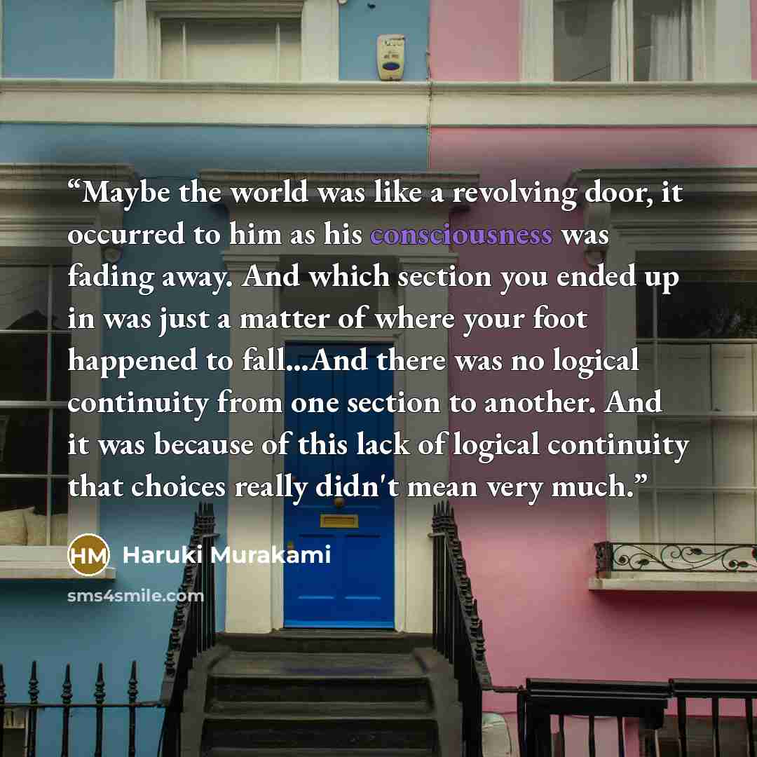 “Maybe the world was like a revolving door, it occurred to him as his consciousness was fading away. And which section you ended up in was just a matter of where your foot happened to fall...And there was no logical continuity from one section to another. And it was because of this lack of logical…” quote by haruki murakami