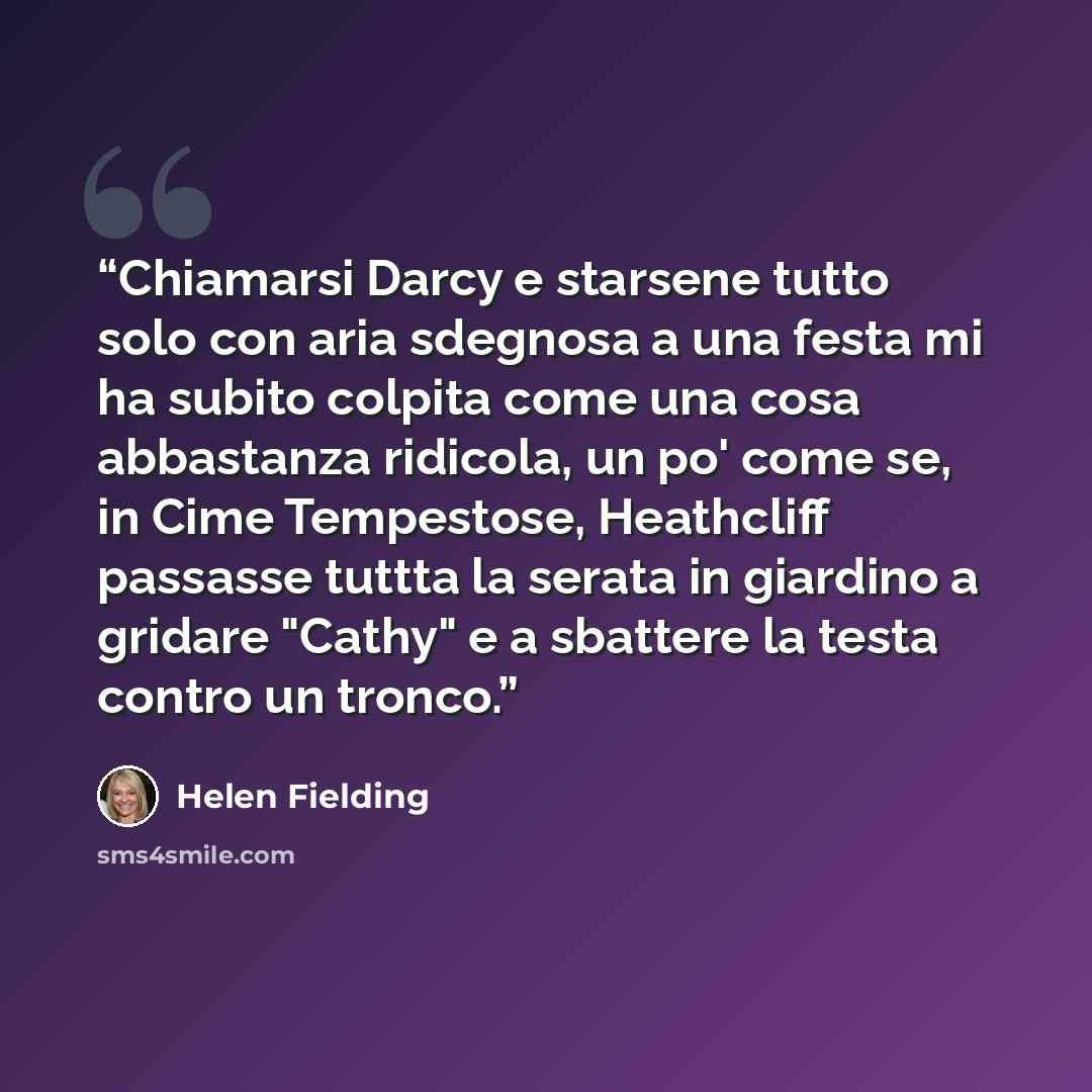“Chiamarsi Darcy e starsene tutto solo con aria sdegnosa a una festa mi ha subito colpita come una cosa abbastanza ridicola, un po' come se, in Cime Tempestose, Heathcliff passasse tuttta la serata in giardino a gridare "Cathy" e a sbattere la testa contro un tronco.” quote by Helen Fielding