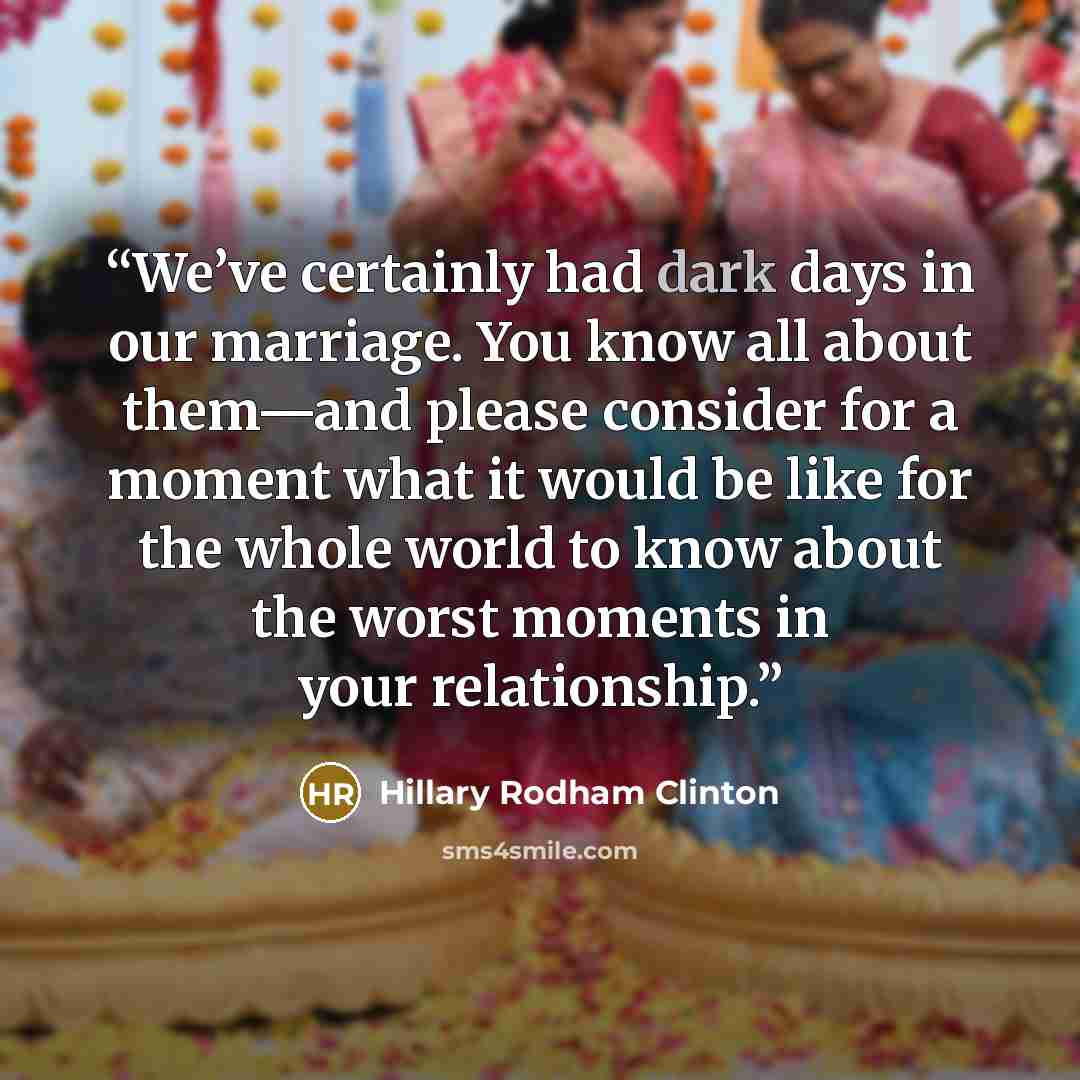 “We’ve certainly had dark days in our marriage. You know all about them—and please consider for a moment what it would be like for the whole world to know about the worst moments in your relationship.” quote by Hillary Rodham Clinton
