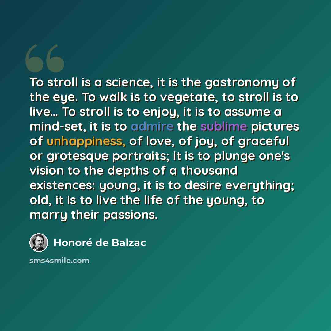 “To stroll is a science, it is the gastronomy of the eye. To walk is to vegetate, to stroll is to live… To stroll is to enjoy, it is to assume a mind-set, it is to admire the sublime pictures of unhappiness, of love, of joy, of graceful or grotesque portraits; it is to plunge one's vision to the…” quote by Honore de Balzac