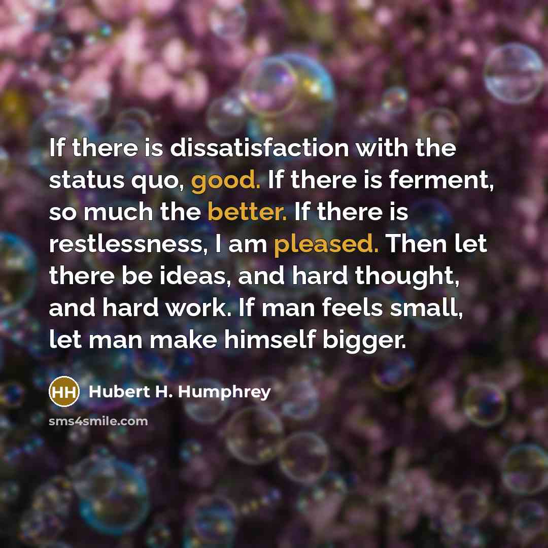 “If there is dissatisfaction with the status quo, good. If there is ferment, so much the better. If there is restlessness, I am pleased. Then let there be ideas, and hard thought, and hard work. If man feels small, let man make himself bigger.” quote by Hubert H. Humphrey