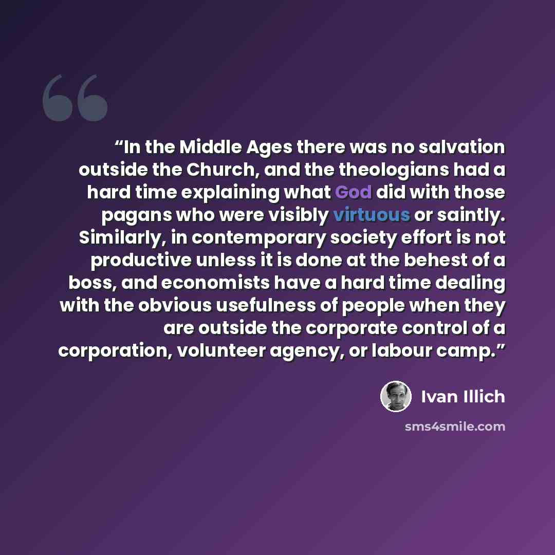 “In the Middle Ages there was no salvation outside the Church, and the theologians had a hard time explaining what God did with those pagans who were visibly virtuous or saintly. Similarly, in contemporary society effort is not productive unless it is done at the behest of a boss, and economists…” quote by Ivan Illich