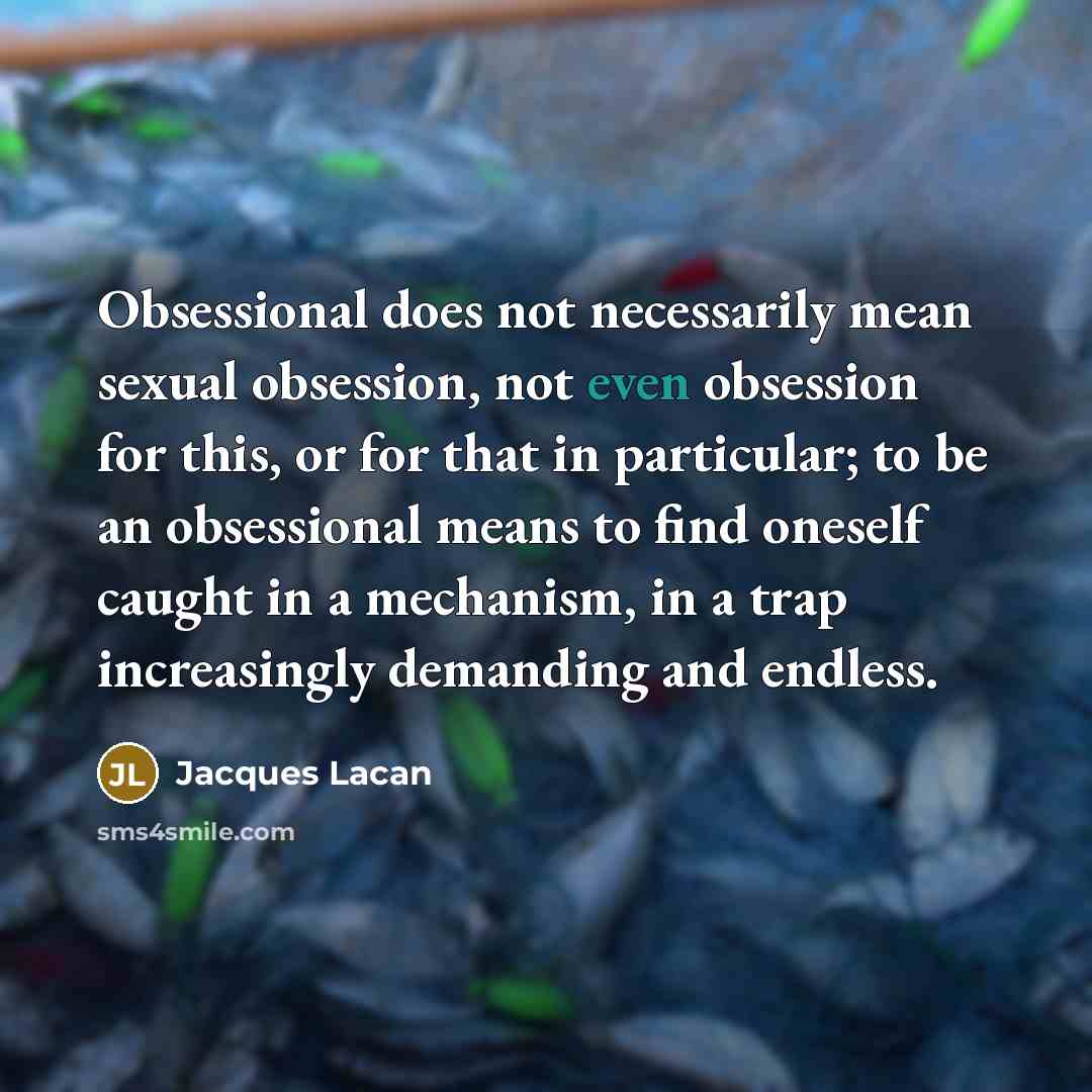 “Obsessional does not necessarily mean sexual obsession, not even obsession for this, or for that in particular; to be an obsessional means to find oneself caught in a mechanism, in a trap increasingly demanding and endless.” quote by Jacques Lacan