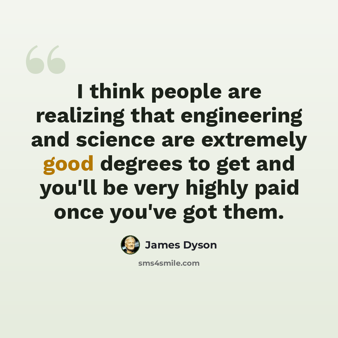 “I think people are realizing that engineering and science are extremely good degrees to get and you'll be very highly paid once you've got them.” quote by James Dyson