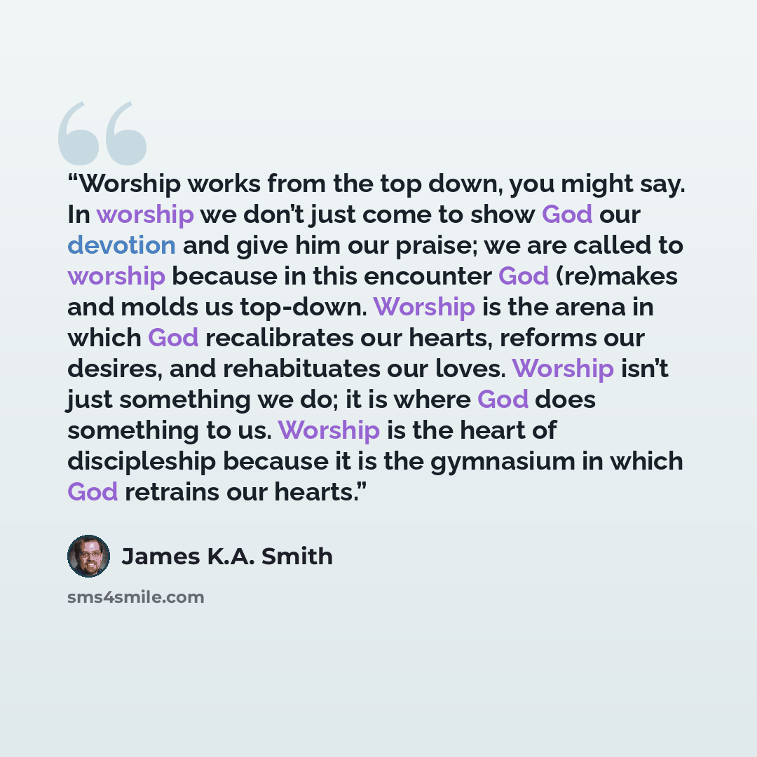 “Worship works from the top down, you might say. In worship we don’t just come to show God our devotion and give him our praise; we are called to worship because in this encounter God (re)makes and molds us top-down. Worship is the arena in which God recalibrates our hearts, reforms our desires…” quote by James K.A. Smith