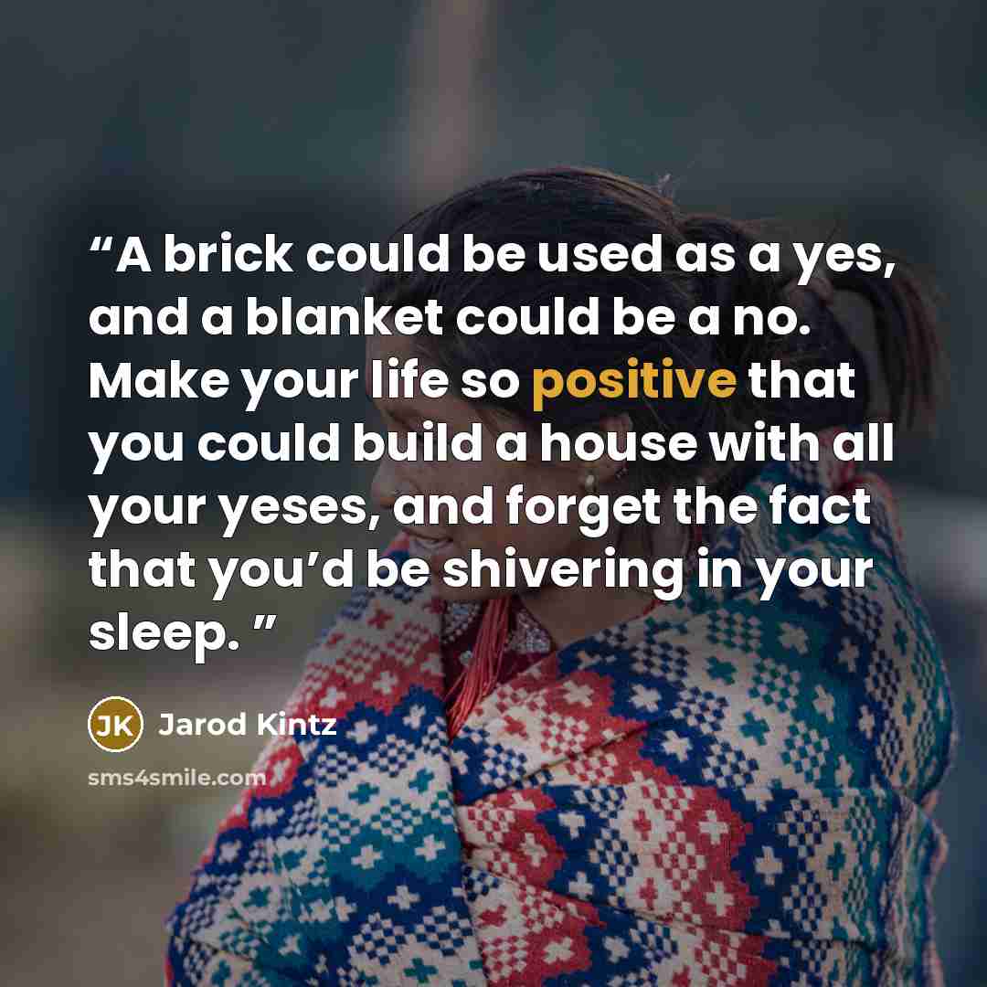 “A brick could be used as a yes, and a blanket could be a no. Make your life so positive that you could build a house with all your yeses, and forget the fact that you’d be shivering in your sleep.” quote by Jarod Kintz