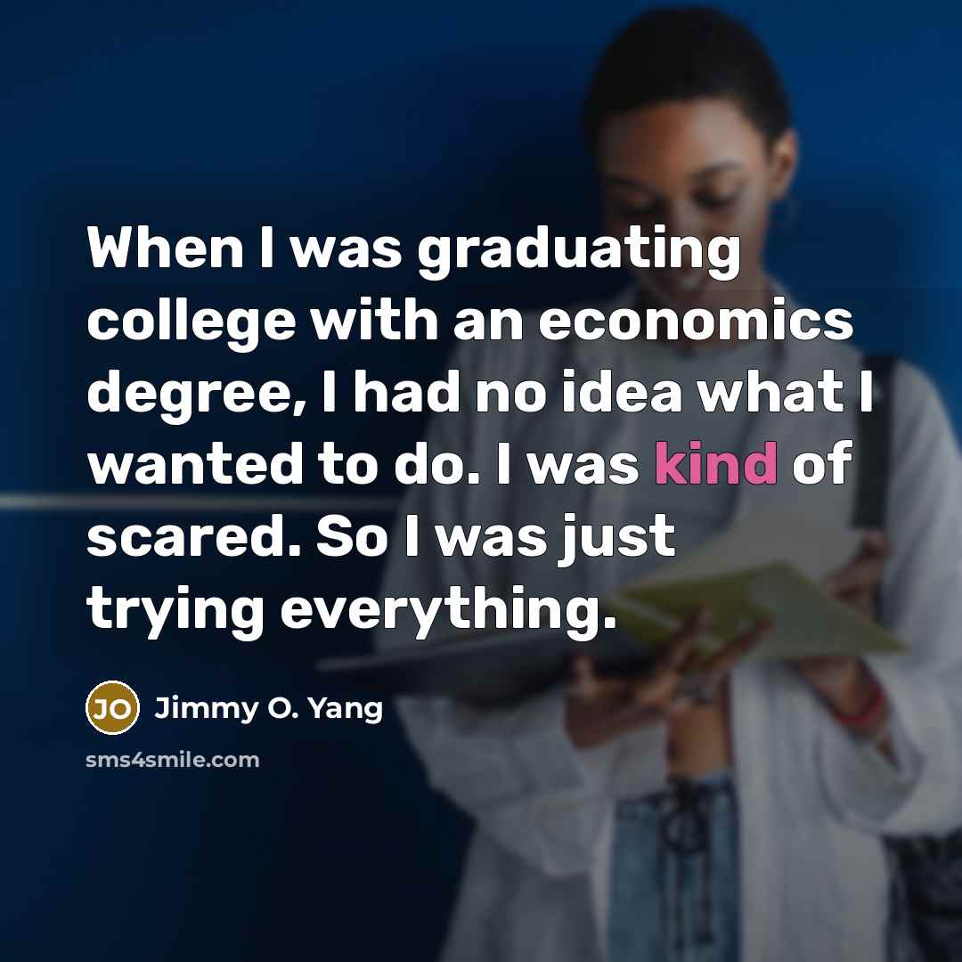 “When I was graduating college with an economics degree, I had no idea what I wanted to do. I was kind of scared. So I was just trying everything.” quote by Jimmy O. Yang