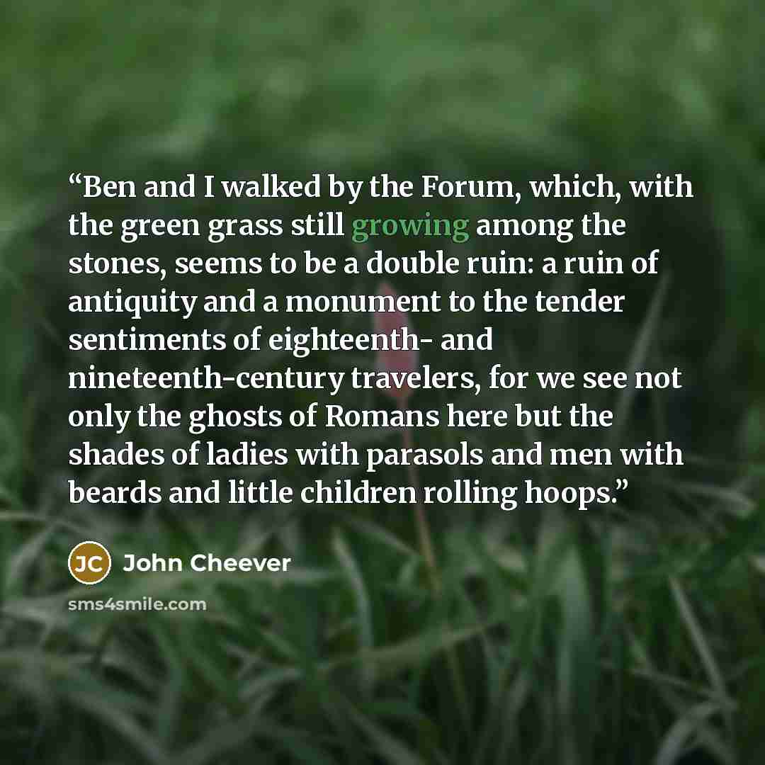 “Ben and I walked by the Forum, which, with the green grass still growing among the stones, seems to be a double ruin: a ruin of antiquity and a monument to the tender sentiments of eighteenth- and nineteenth-century travelers, for we see not only the ghosts of Romans here but the shades of ladies…” quote by John Cheever