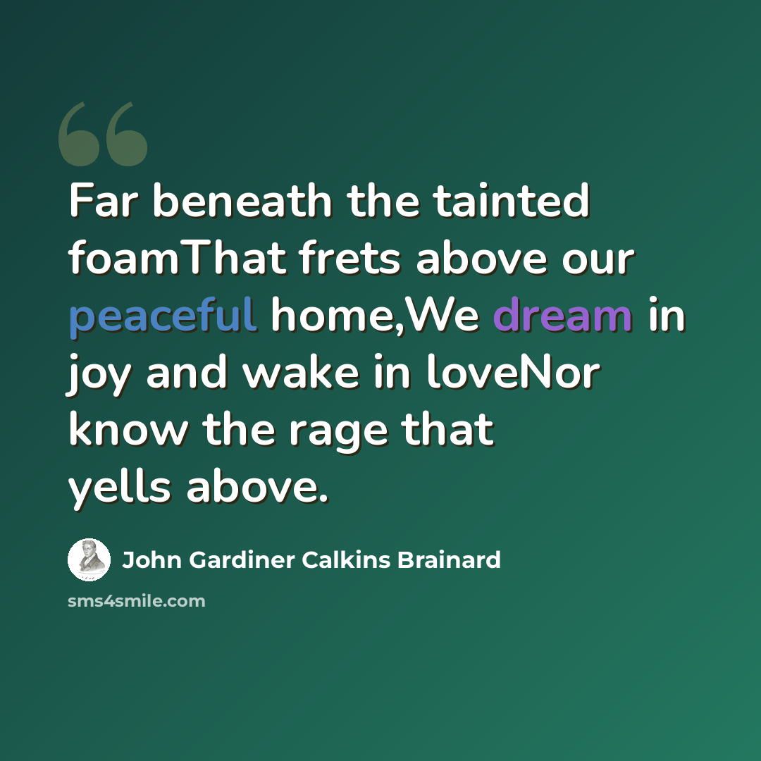“Far beneath the tainted foamThat frets above our peaceful home,We dream in joy and wake in loveNor know the rage that yells above.” quote by John Gardiner Calkins Brainard