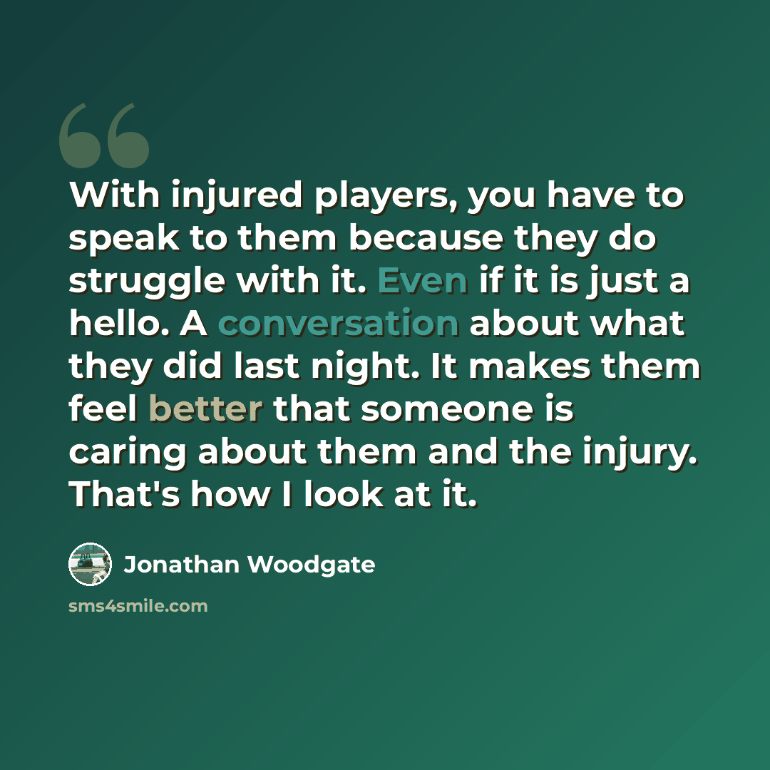 “With injured players, you have to speak to them because they do struggle with it. Even if it is just a hello. A conversation about what they did last night. It makes them feel better that someone is caring about them and the injury. That's how I look at it.” quote by Jonathan Woodgate