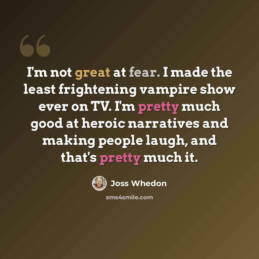 “I'm not great at fear. I made the least frightening vampire show ever on TV. I'm pretty much good at heroic narratives and making people laugh, and that's pretty much it.” quote by Joss Whedon