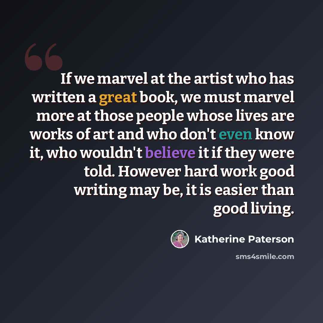 “If we marvel at the artist who has written a great book, we must marvel more at those people whose lives are works of art and who don't even know it, who wouldn't believe it if they were told. However hard work good writing may be, it is easier than good living.” quote by Katherine Paterson