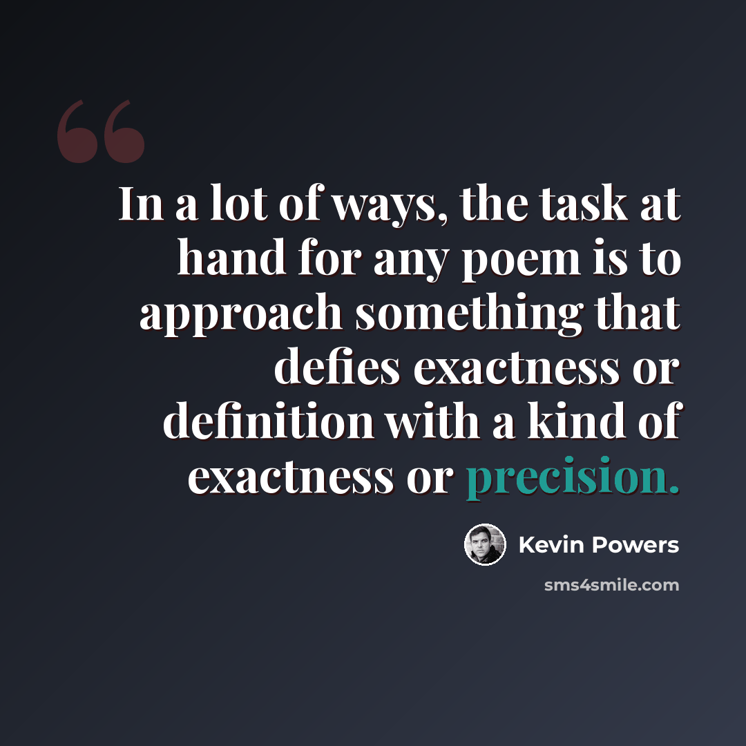 “In a lot of ways, the task at hand for any poem is to approach something that defies exactness or definition with a kind of exactness or precision.” quote by Kevin Powers