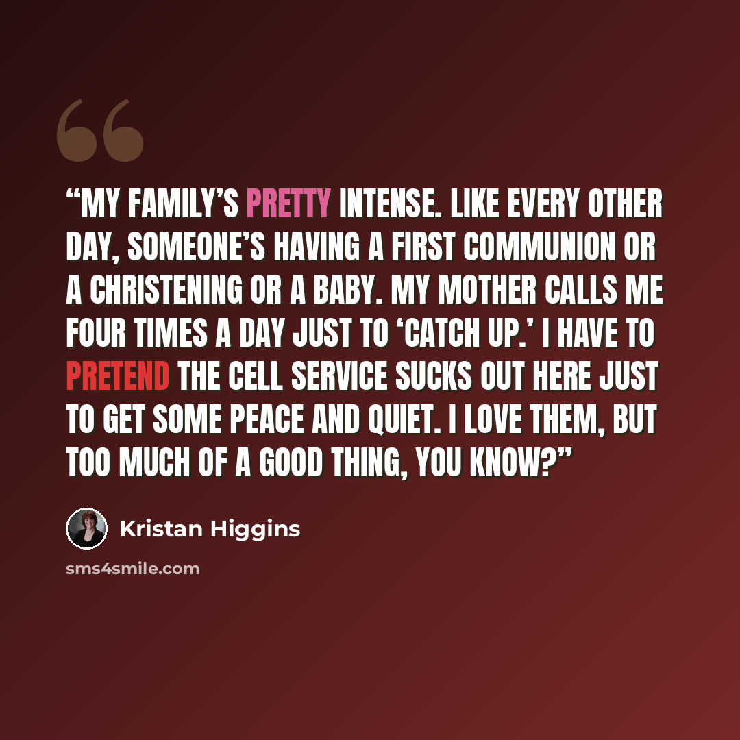 “My family’s pretty intense. Like every other day, someone’s having a first Communion or a christening or a baby. My mother calls me four times a day just to ‘catch up.’ I have to pretend the cell service sucks out here just to get some peace and quiet. I love them, but too much of a good thing…” quote by Kristan Higgins