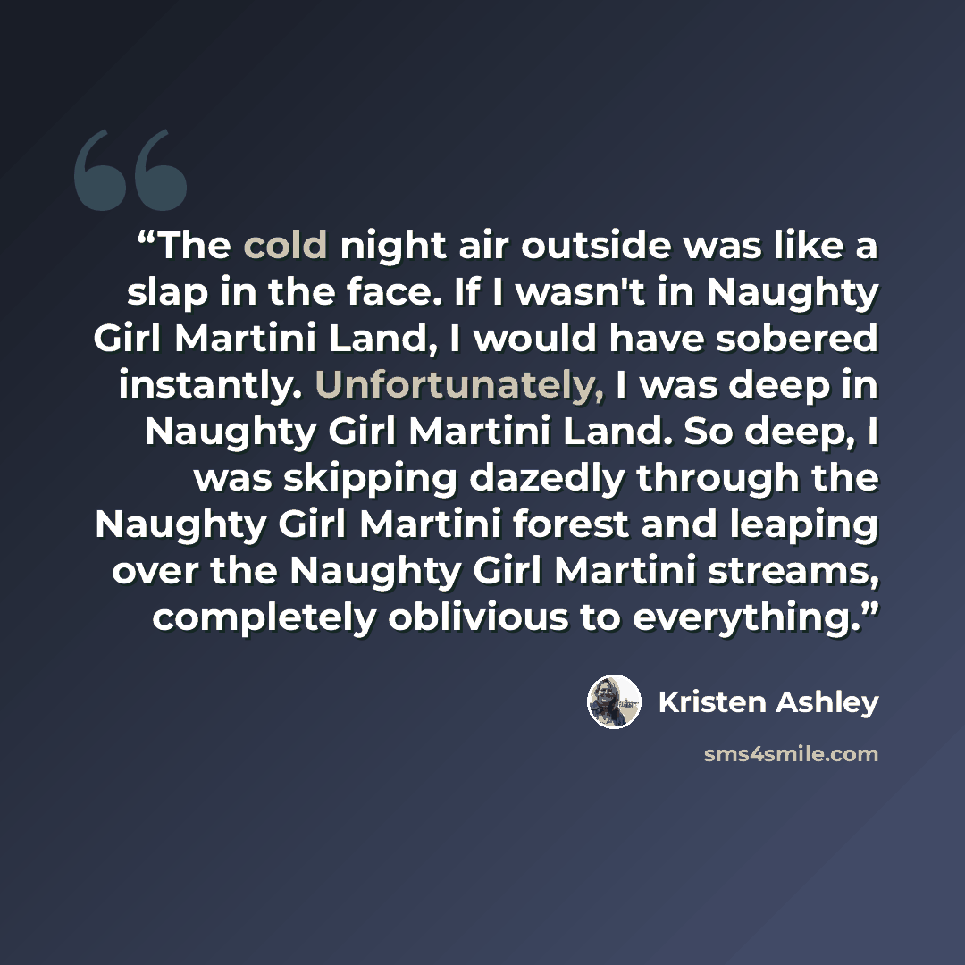 “The cold night air outside was like a slap in the face. If I wasn't in Naughty Girl Martini Land, I would have sobered instantly. Unfortunately, I was deep in Naughty Girl Martini Land. So deep, I was skipping dazedly through the Naughty Girl Martini forest and leaping over the Naughty Girl…” quote by Kristen Ashley
