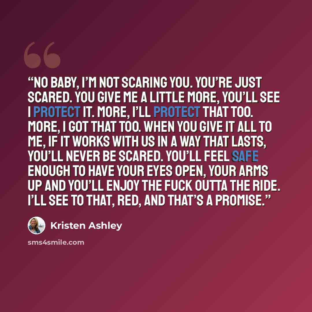 “No baby, I’m not scaring you. You’re just scared. You give me a little more, you’ll see I protect it. More, I’ll protect that too. More, I got that too. When you give it all to me, if it works with us in a way that lasts, you’ll never be scared. You’ll feel safe enough to have your eyes open, your…” quote by Kristen Ashley